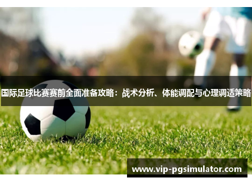 国际足球比赛赛前全面准备攻略：战术分析、体能调配与心理调适策略