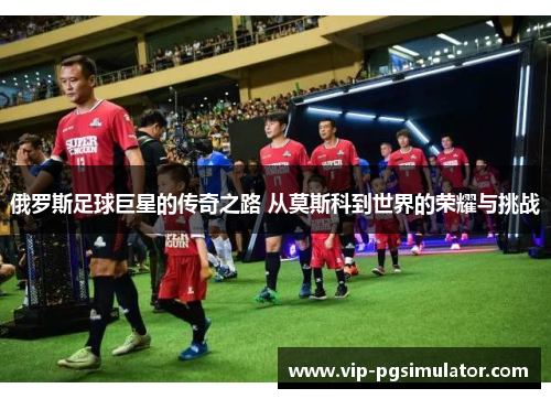 俄罗斯足球巨星的传奇之路 从莫斯科到世界的荣耀与挑战