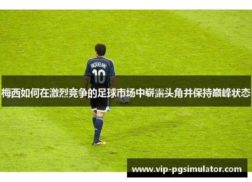 梅西如何在激烈竞争的足球市场中崭露头角并保持巅峰状态