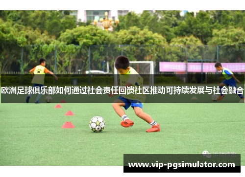 欧洲足球俱乐部如何通过社会责任回馈社区推动可持续发展与社会融合