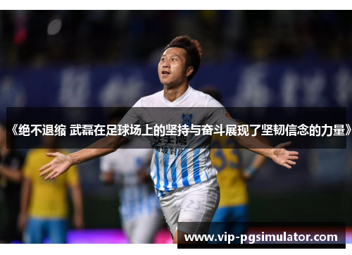 《绝不退缩 武磊在足球场上的坚持与奋斗展现了坚韧信念的力量》