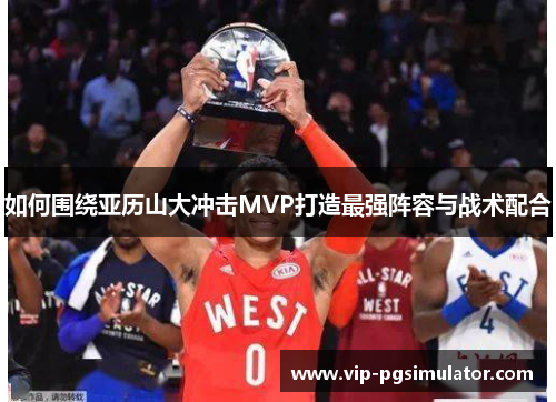 如何围绕亚历山大冲击MVP打造最强阵容与战术配合