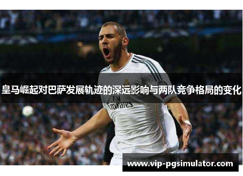 皇马崛起对巴萨发展轨迹的深远影响与两队竞争格局的变化