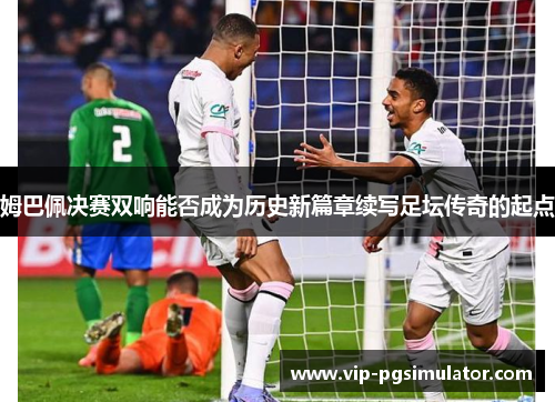 姆巴佩决赛双响能否成为历史新篇章续写足坛传奇的起点