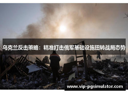 乌克兰反击策略:精准打击俄军基础设施扭转战局态势
