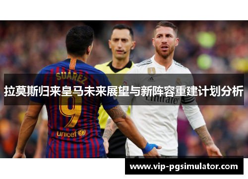 拉莫斯归来皇马未来展望与新阵容重建计划分析