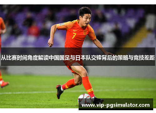 从比赛时间角度解读中国国足与日本队交锋背后的策略与竞技差距