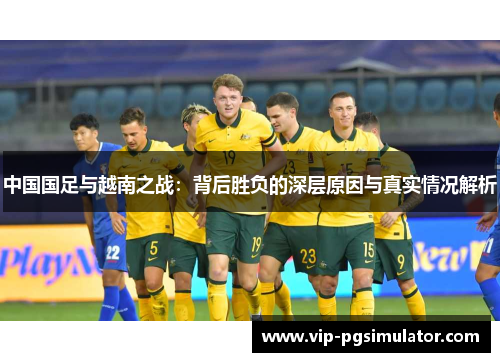 中国国足与越南之战:背后胜负的深层原因与真实情况解析 中国国足与越南之战:背后胜负的深层原因与真实情况解析