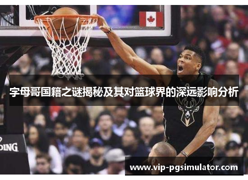 字母哥国籍之谜揭秘及其对篮球界的深远影响分析