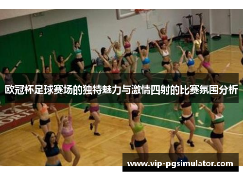 欧冠杯足球赛场的独特魅力与激情四射的比赛氛围分析