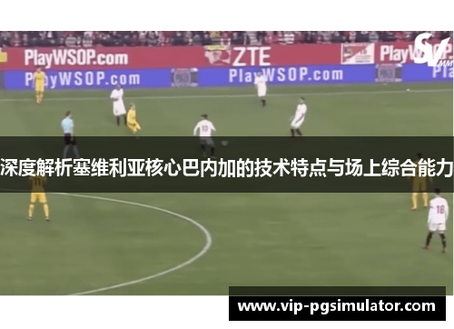 深度解析塞维利亚核心巴内加的技术特点与场上综合能力