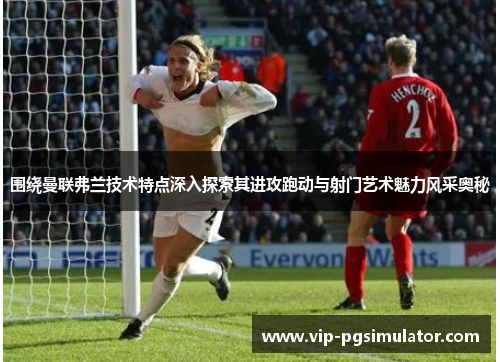 围绕曼联弗兰技术特点深入探索其进攻跑动与射门艺术魅力风采奥秘